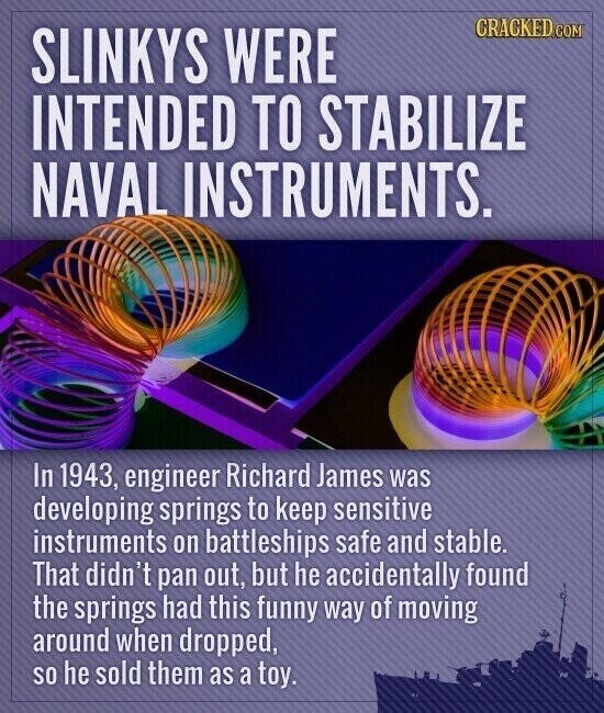 CRACKED.COM SLINKYS WERE INTENDED TO STABILIZE NAVAL INSTRUMENTS. In 1943, engineer Richard James was developing springs to keep sensitive instruments on battleships safe and stable. That didn't pan out, but he accidentally found the springs had this funny way of moving around when dropped, so he sold them as a toy.