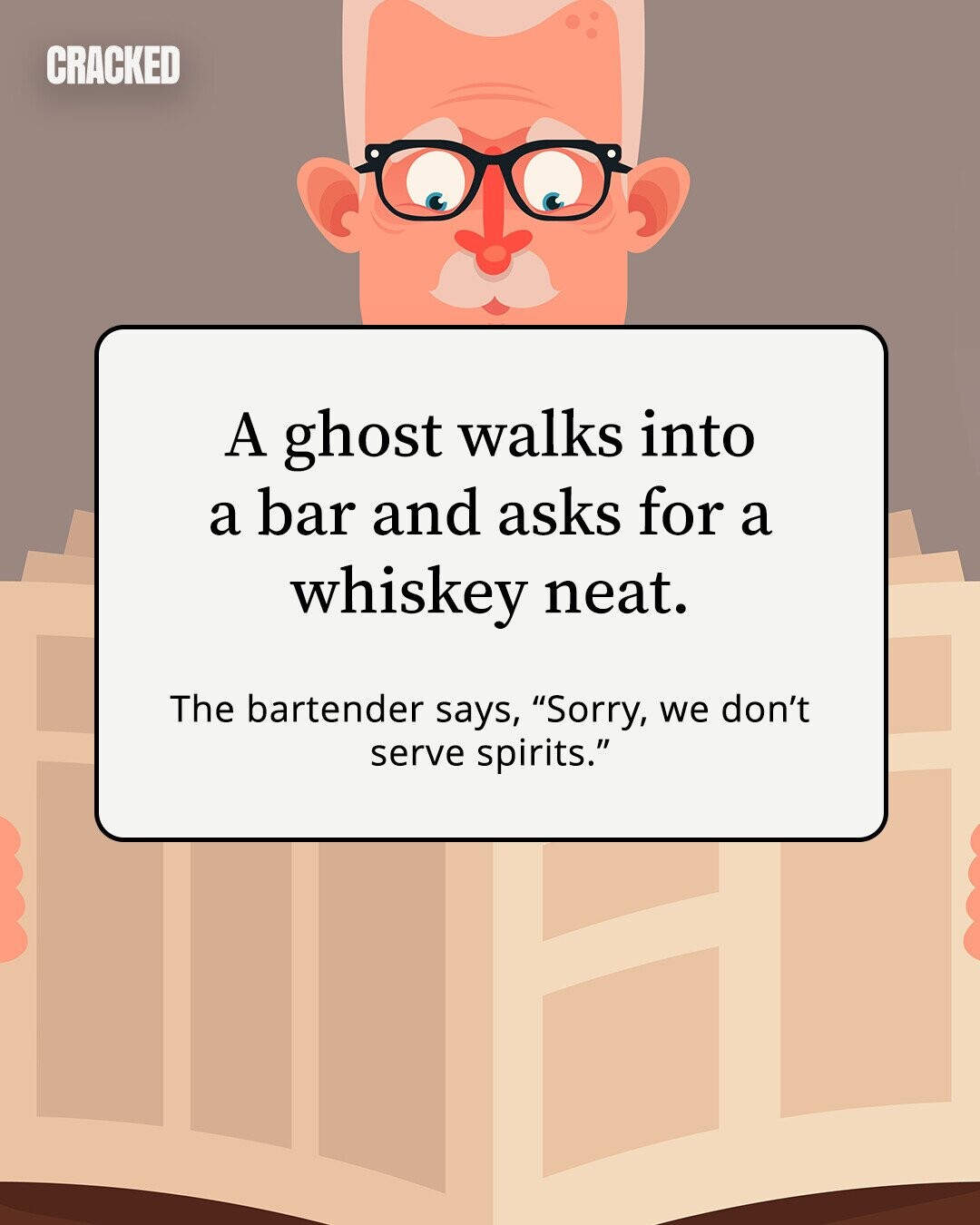 CRACKED A ghost walks into a bar and asks for a whiskey neat. The bartender says, Sorry, we don't serve spirits.