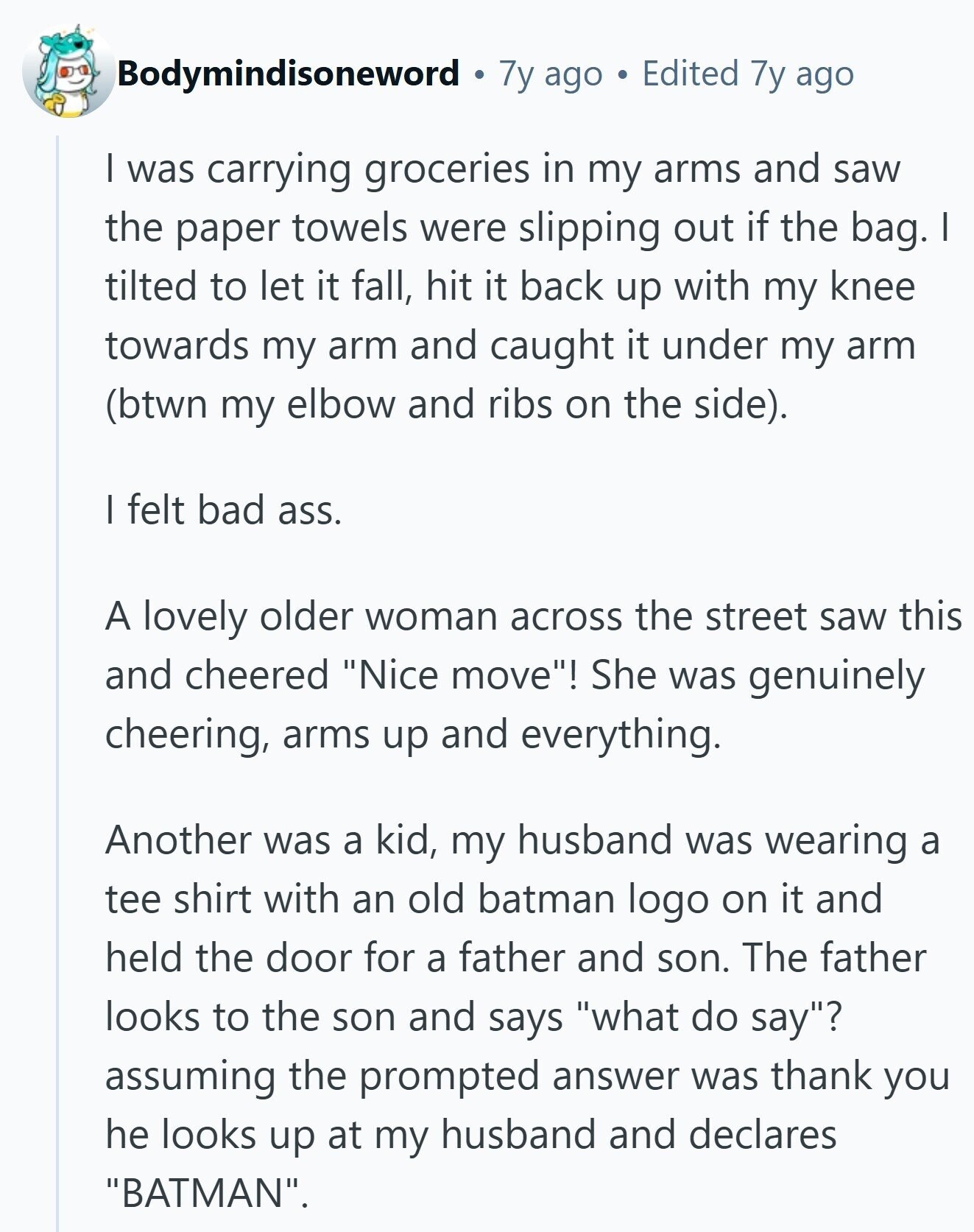 Bodymindisoneword 7y ago Edited 7y ago | was carrying groceries in my arms and saw the paper towels were slipping out if the bag. I tilted to let it fall, hit it back up with my knee towards my arm and caught it under my arm (btwn my elbow and ribs on the side). | felt bad ass. A lovely older woman across the street saw this and cheered Nice move! She was genuinely cheering, arms up and everything. Another was a kid, my husband was wearing a tee shirt with an old batman logo on it and held the