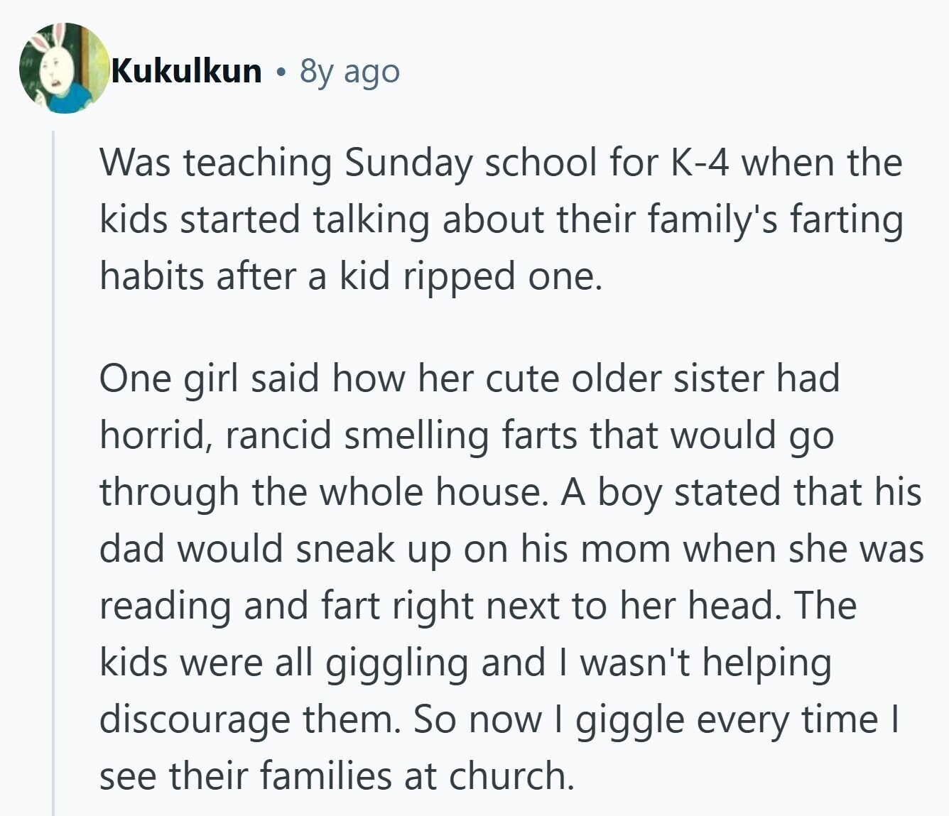 Kukulkun 8y ago Was teaching Sunday school for K-4 when the kids started talking about their family's farting habits after a kid ripped one. One girl said how her cute older sister had horrid, rancid smelling farts that would go through the whole house. A boy stated that his dad would sneak up on his mom when she was reading and fart right next to her head. The kids were all giggling and I wasn't helping discourage them. So now I giggle every time I see their families at church. 