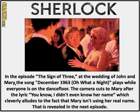 GRACKED.COM SHERLOCK In the episode The Sign of Three, at the wedding of John and Mary,the song December 1963 (Oh What a Night) plays while everyone is on the dancefloor. The camera cuts to Mary after the lyric You know, I didn't even know her name which cleverly alludes to the fact that Mary isn't using her real name. That is revealed in the next episode.