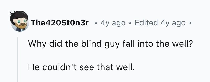 The420St0n3r . 4y ago . Edited 4y ago . Why did the blind guy fall into the well? Не couldn't see that well.