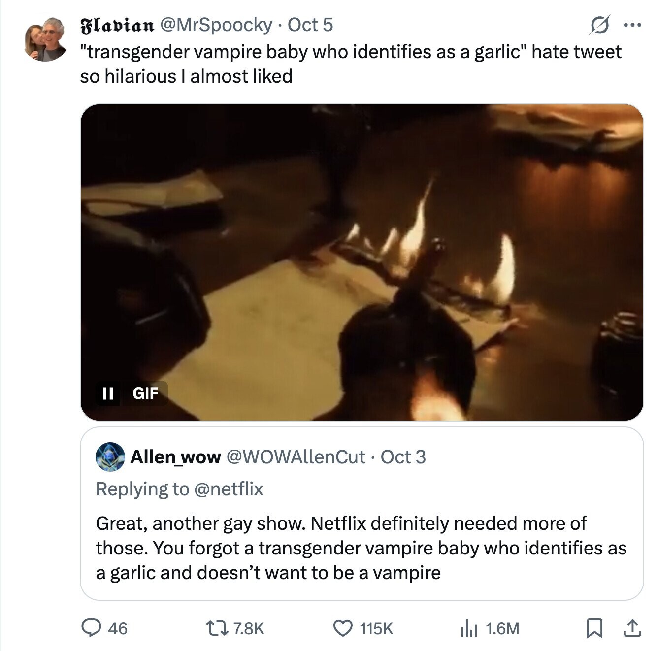 S ... Flavian @MrSpoocky Oct 5 transgender vampire baby who identifies as a garlic hate tweet so hilarious I almost liked II GIF Allen_wow @WOWAllenCut Oct 3 Replying to @netflix Great, another gay show. Netflix definitely needed more of those. You forgot a transgender vampire baby who identifies as a garlic and doesn't want to be a vampire 46 7.8K 115K 2 1.6M 