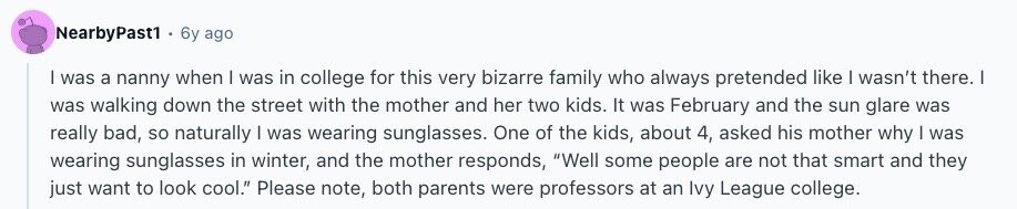 NearbyPast1 6y ago | was a nanny when I was in college for this very bizarre family who always pretended like I wasn't there. I was walking down the street with the mother and her two kids. It was February and the sun glare was really bad, so naturally | was wearing sunglasses. One of the kids, about 4, asked his mother why | was wearing sunglasses in winter, and the mother responds, Well some people are not that smart and they just want to look cool. Please note, both parents were professors at an Ivy League college. 