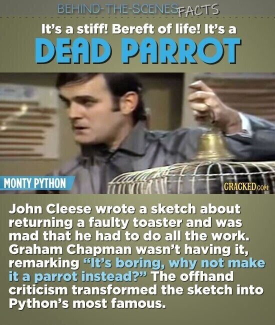 BEHINO-THE-SCENES FACTS It's a stiff! Bereft of life! It's a DEAD PARROT MONTY PYTHON CRACKED.COM John Cleese wrote a sketch about returning a faulty toaster and was mad that he had to do all the work. Graham Chapman wasn't having it, remarking It's boring, why not make it a parrot instead? The offhand criticism transformed the sketch into Python's most famous.