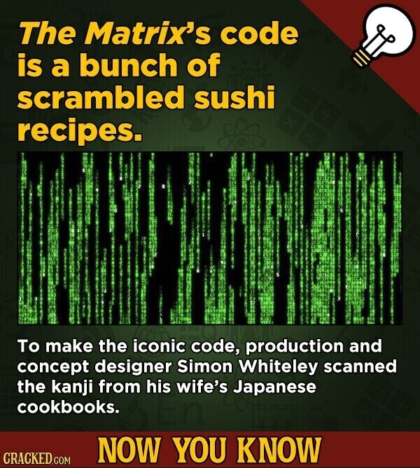 The Matrix's code is a bunch of scrambled sushi recipes. To make the iconic code, production and concept designer Simon Whiteley scanned the kanji from his wife's Japanese cookbooks. NOW YOU KNOW CRACKED.COM