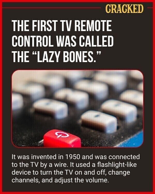 CRACKED THE FIRST TV REMOTE CONTROL WAS CALLED THE LAZY BONES. It was invented in 1950 and was connected to the TV by a wire. It used a flashlight-like device to turn the TV on and off, change channels, and adjust the volume.