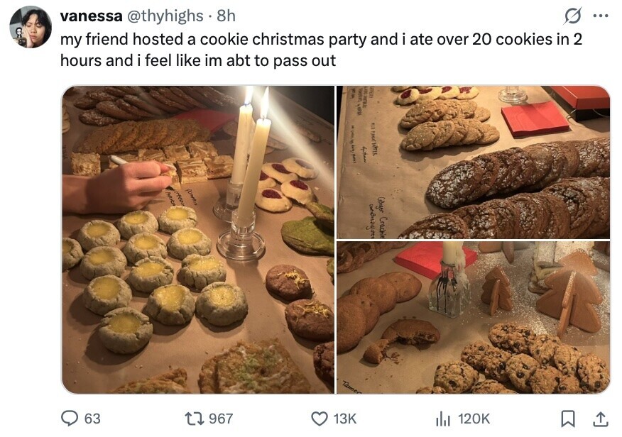 vanessa @thyhighs 8h ... my friend hosted a cookie christmas party and i ate over 20 cookies in 2 hours and i feel like im abt to pass out Rai Sunday DON . 5 I your . اله الا DM NTM PO MARICH Gener Crachle Tame 63 967 13K del 120K 