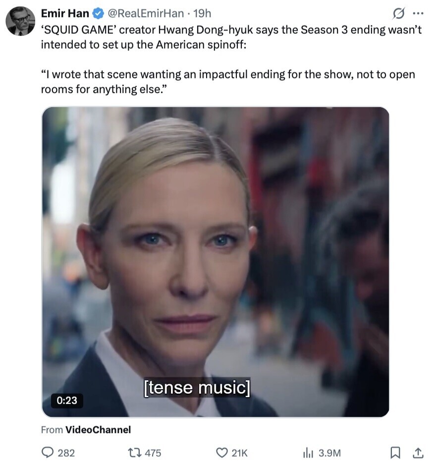 Emir Han @RealEmirHan 1 19h S ... 'SQUID GAME' creator Hwang Dong-hyuk says the Season 3 ending wasn't intended to set up the American spinoff: I wrote that scene wanting an impactful ending for the show, not to open rooms for anything else. 0:23 From VideoChannel 282 475 21K del 3.9M