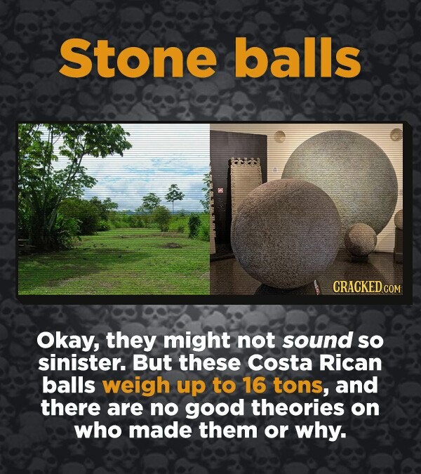 Stone balls CRACKED.COM Okay, they might not sound so sinister. But these Costa Rican balls weigh up to 16 tons, and there are no good theories on who made them or why.