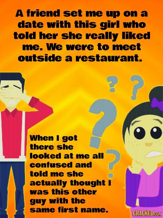 A friend set me up on a date with this girl who told her she really liked me. We were to meet outside a restaurant. ? ? When I got ? there she looked at me all confused and told me she ? actually thought I was this other guy with the same first name. GRACKED COM