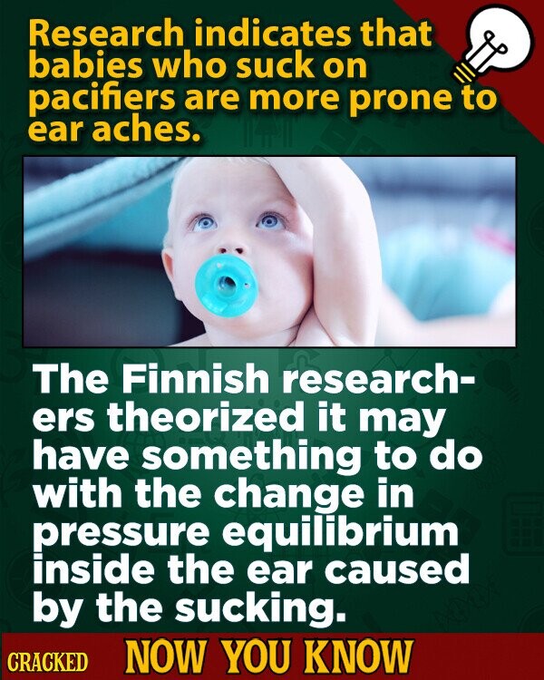 Research indicates that babies who suck on pacifiers are more prone to ear aches. The Finnish research- ers theorized it may have something to do with the change in pressure equilibrium inside the ear caused by the sucking. CRACKED NOW YOU KNOW