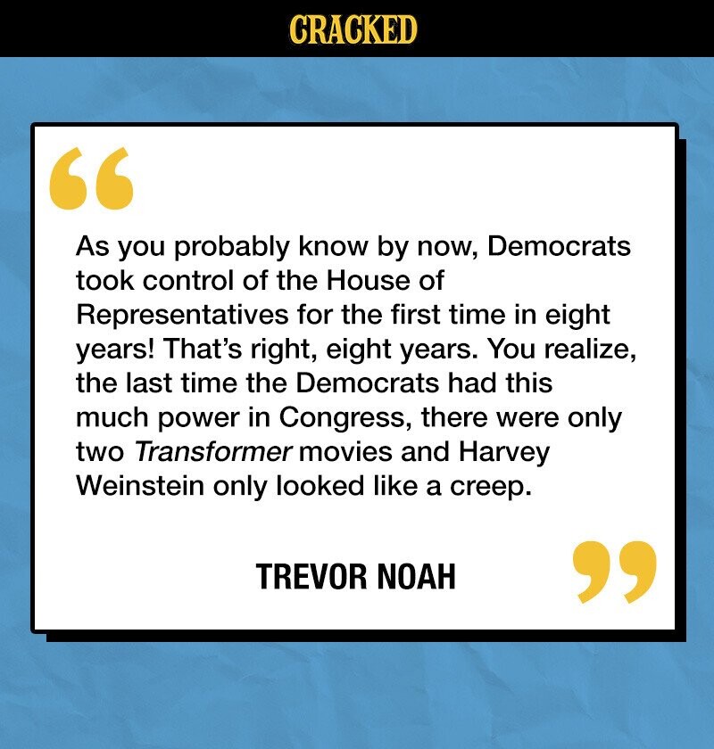 CRACKED As you probably know by now, Democrats took control of the House of Representatives for the first time in eight years! That's right, eight years. You realize, the last time the Democrats had this much power in Congress, there were only two Transformer movies and Harvey Weinstein only looked like a creep. TREVOR NOAH 