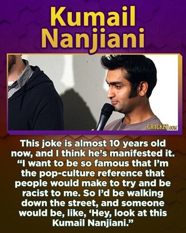 Kumail Nanjiani CRACKED.COM This joke is almost 10 years old now, and I think he's manifested it. I want to be so famous that I'm the pop-culture reference that people would make to try and be racist to me. So I'd be walking down the street, and someone would be, like, 'Hey, look at this Kumail Nanjiani.