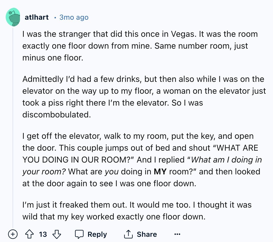 atlhart 3mo ago I was the stranger that did this once in Vegas. It was the room exactly one floor down from mine. Same number room, just minus one floor. Admittedly I'd had a few drinks, but then also while I was on the elevator on the way up to my floor, a woman on the elevator just took a piss right there I'm the elevator. So I was discombobulated. I get off the elevator, walk to my room, put the key, and open the door. This couple jumps out of bed and shout WHAT ARE YOU DOING IN OUR
