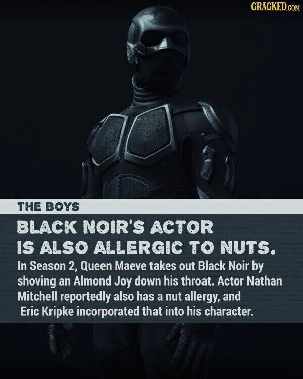 CRACKED.COM THE BOYS BLACK NOIR'S ACTOR IS ALSO ALLERGIC TO NUTS. In Season 2, Queen Maeve takes out Black Noir by shoving an Almond Joy down his throat. Actor Nathan Mitchell reportedly also has a nut allergy, and Eric Kripke incorporated that into his character.