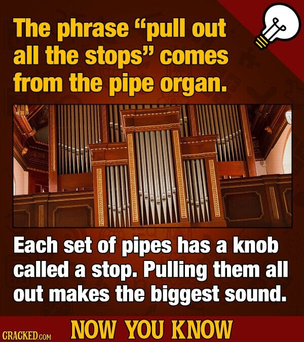 The phrase pull out all the stops comes from the pipe organ. Each set of pipes has a knob called a stop. Pulling them all out makes the biggest sound. NOW YOU KNOW CRACKED.COM