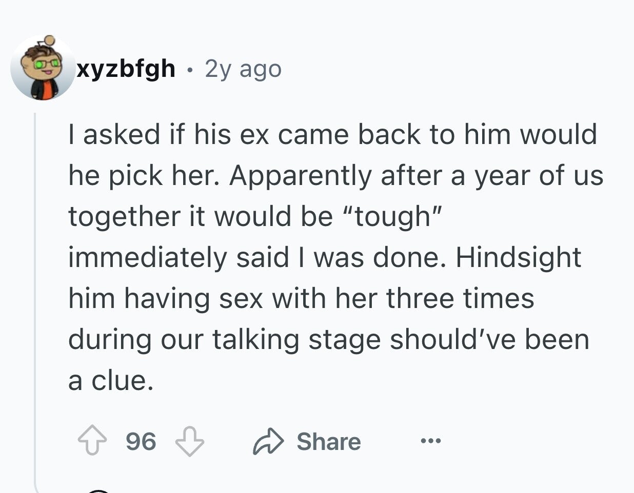xyzbfgh . 2y ago I asked if his ex came back to him would he pick her. Apparently after a year of us together it would be tough immediately said I was done. Hindsight him having sex with her three times during our talking stage should've been a clue. 96 Share ...