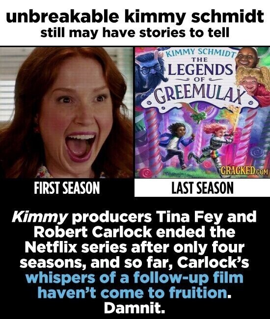unbreakable kimmy schmidt still may have stories to tell KIMMY SCHMIDT THE LEGENDS OF GREEMULAX® CRACKED.COM FIRST SEASON LAST SEASON Kimmy producers Tina Fey and Robert Carlock ended the Netflix series after only four seasons, and so far, Carlock's whispers of a follow-up film haven't come to fruition. Damnit.