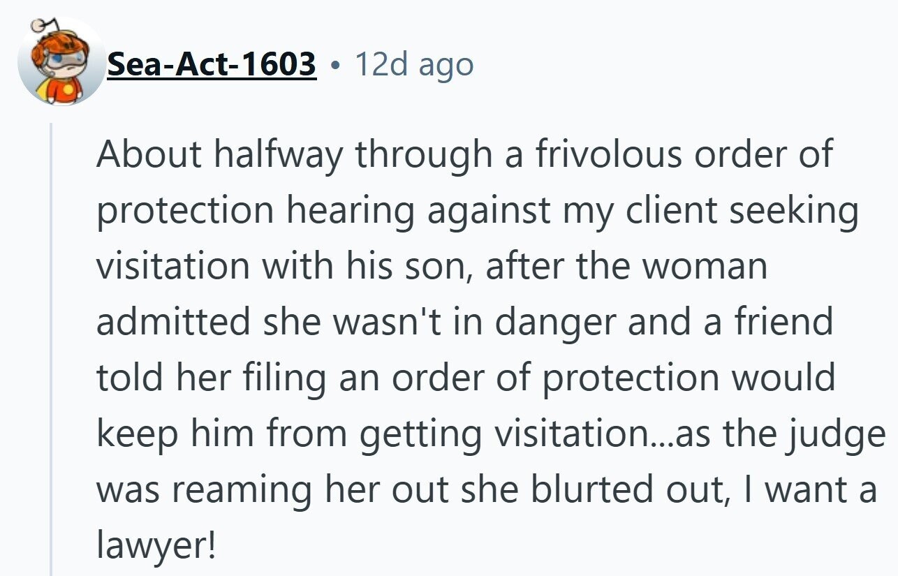 12d ago Sea-Act-1603 About halfway through a frivolous order of protection hearing against my client seeking visitation with his son, after the woman admitted she wasn't in danger and a friend told her filing an order of protection would keep him from getting visitation...as the judge was reaming her out she blurted out, I want a lawyer!