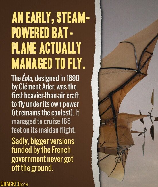 AN EARLY, STEAM- POWERED BAT- PLANE ACTUALLY MANAGED TO FLY. The Éole, designed in 1890 by Clément Ader, was the first heavier-than-air craft to fly under its own power (it remains the coolest). It managed to cruise 165 feet on its maiden flight. Sadly, bigger versions funded by the French government never got off the ground. CRACKED.COM