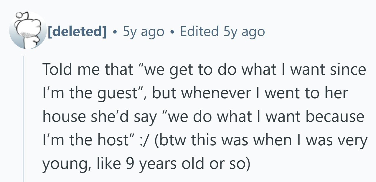 ® 5y ago . Edited 5y ago Told me that we get to do what I want since I'm the guest, but whenever I went to her house she'd say we do what I want because I'm the host :/ (btw this was when I was very young, like 9 years old or so)