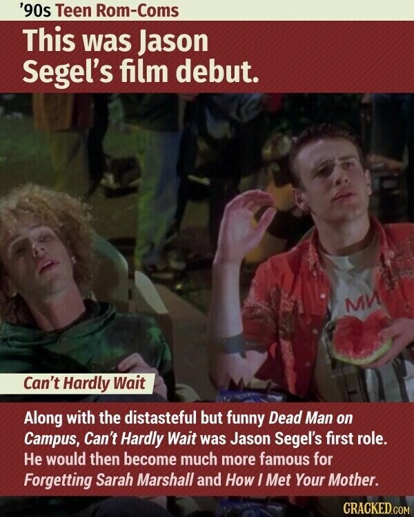 '90s Teen Rom-Coms This was Jason Segel's film debut. МИ Can't Hardly Wait Along with the distasteful but funny Dead Man on Campus, Can't Hardly Wait was Jason Segel's first role. Не would then become much more famous for Forgetting Sarah Marshall and How I Met Your Mother. CRACKED.COM