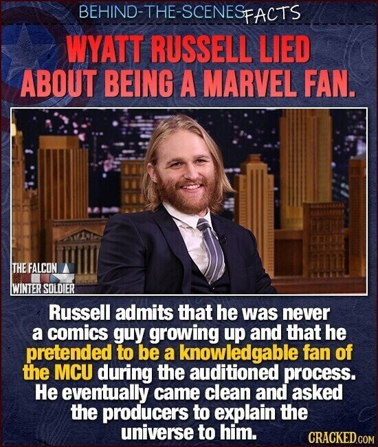 BEHIND-THE-SCENES FACTS WYATT RUSSELL LIED ABOUT BEING A MARVEL FAN. THE FALCON sur 123 WINTER SOLDIER Russell admits that he was never a comics guy growing up and that he pretended to be a knowledgable fan of the MCU during the auditioned process. Не eventually came clean and asked the producers to explain the universe to him. CRACKED.COM