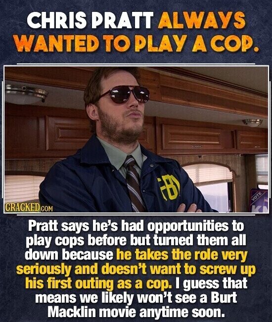 CHRIS PRATT ALWAYS WANTED TO PLAY A COP. FBY VOTE CRACKED COM K Pratt says he's had opportunities to play cops before but turned them all down because he takes the role very seriously and doesn't want to screw up his first outing as a cop. I guess that means we likely won't see a Burt Macklin movie anytime soon.