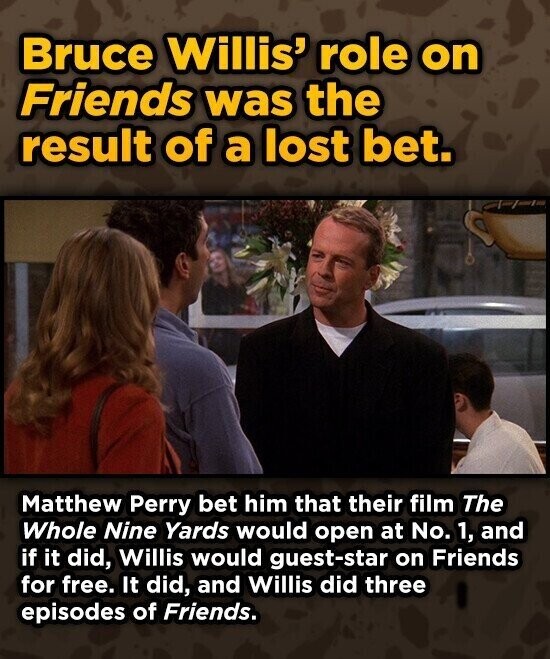 Bruce Willis' role on Friends was the result of a lost bet. Matthew Perry bet him that their film The Whole Nine Yards would open at No. 1, and if it did, Willis would guest-star on Friends for free. It did, and Willis did three episodes of Friends.
