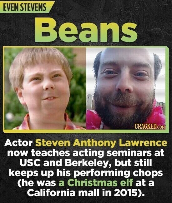 EVEN STEVENS Beans CRACKED.COM Actor Steven Anthony Lawrence now teaches acting seminars at USC and Berkeley, but still keeps up his performing chops (he was a Christmas elf at a California mall in 2015).