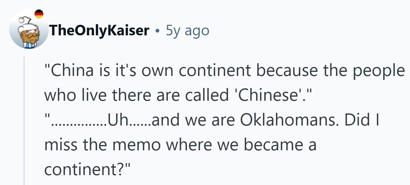 TheOnlyKaiser . 5y ago China is it's own continent because the people who live there are called 'Chinese'. .............hh.....and we are Oklahomans. Did | miss the memo where we became a continent? 