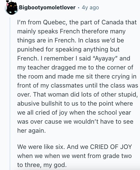 Bigbootyomoletlover 4y ago I'm from Quebec, the part of Canada that mainly speaks French therefore many things are in French. In class we'd be punished for speaking anything but French. I remember I said Ayayay and my teacher dragged me to the corner of the room and made me sit there crying in front of my classmates until the class was over. That woman did lots of other stupid, abusive bullshit to us to the point where we all cried of joy when the school year was over cause we wouldn't have to see her again. We were like six. 