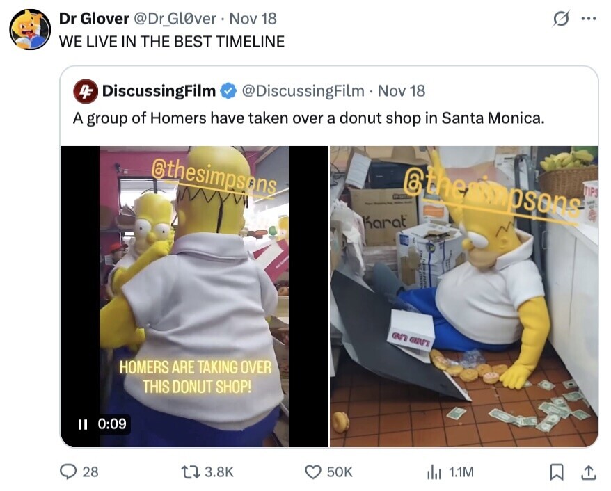 Dr Glover @Dr_GlOver Nov 18 ... WE LIVE IN THE BEST TIMELINE 4F DiscussingFilm @DiscussingFilm Nov 18 A group of Homers have taken over a donut shop in Santa Monica. @thesimpsons @themipsons - TIPS س - - - a Karat an on HOMERS ARE TAKING OVER THIS DONUT SHOP! II 0:09 28 3.8K 50K del 1.1M 