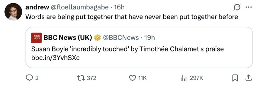 andrew @floellaumbagabe 16h ... Words are being put together that have never been put together before 000 NEWS BBC News (UK) @BBCNews 19h Susan Boyle 'incredibly touched by Timothée Chalamet's praise bbc.in/3YvhSXc 2 372 11K 297K