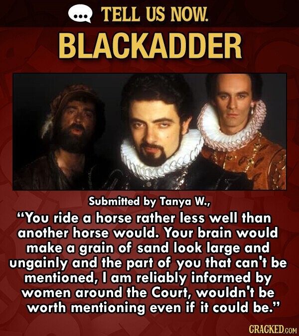 TELL US NOW. BLACKADDER Submitted by Tanya W., You ride a horse rather less well than another horse would. Your brain would make a grain of sand look large and ungainly and the part of you that can't be mentioned, I am reliably informed by women around the Court, wouldn't be worth mentioning even if it could be. CRACKED.COM