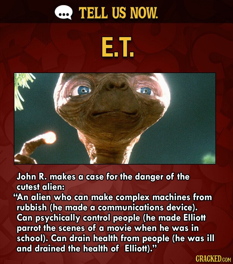... TELL US NOW. E.T. John R. makes a case for the danger of the cutest alien: An alien who can make complex machines from rubbish (he made a communications device). Can psychically control people (he made Elliott parrot the scenes of a movie when he was in school). Can drain health from people (he was ill and drained the health of Elliott). CRACKED.COM
