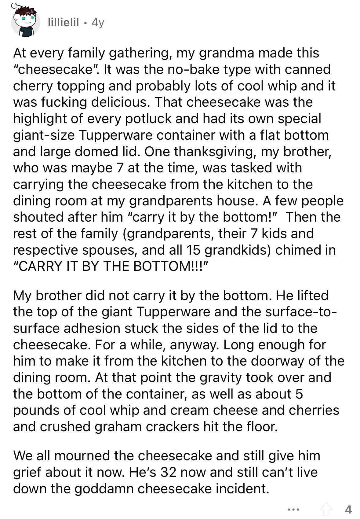 lillielil 4y At every family gathering, my grandma made this cheesecake. It was the no-bake type with canned cherry topping and probably lots of cool whip and it was fucking delicious. That cheesecake was the highlight of every potluck and had its own special giant-size Tupperware container with a flat bottom and large domed lid. One thanksgiving, my brother, who was maybe 7 at the time, was tasked with carrying the cheesecake from the kitchen to the dining room at my grandparents house. A few people shouted after him carry it by the bottom! Then the rest of the family