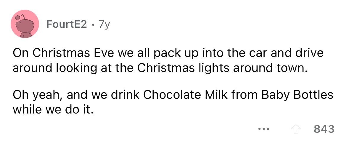 FourtE2 . 7y On Christmas Eve we all pack up into the car and drive around looking at the Christmas lights around town. Oh yeah, and we drink Chocolate Milk from Baby Bottles while we do it. ... 843