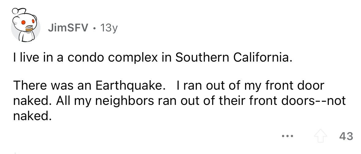 JimSFV . . 13y I live in a condo complex in Southern California. There was an Earthquake. I ran out of my front door naked. All my neighbors ran out of their front doors--not naked. ... 43