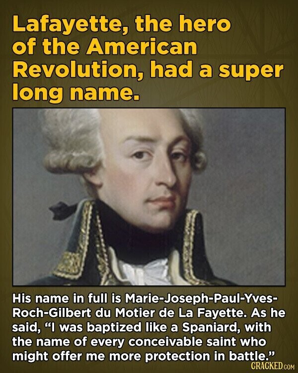 Lafayette, the hero of the American Revolution, had a super long name. His name in full is Marie-Joseph-Paul-Yves- Roch-Gilbert du Motier de La Fayette. As he said, I was baptized like a Spaniard, with the name of every conceivable saint who might offer me more protection in battle. CRACKED.COM