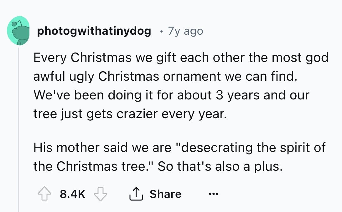 photogwithatinydog 7y ago Every Christmas we gift each other the most god awful ugly Christmas ornament we can find. We've been doing it for about 3 years and our tree just gets crazier every year. His mother said we are desecrating the spirit of the Christmas tree. So that's also a plus. 8.4K Share ...