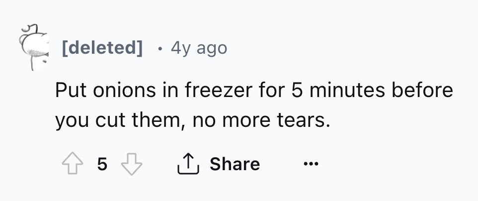 [deleted] . 4y ago Put onions in freezer for 5 minutes before you cut them, no more tears. 5 Share ... 