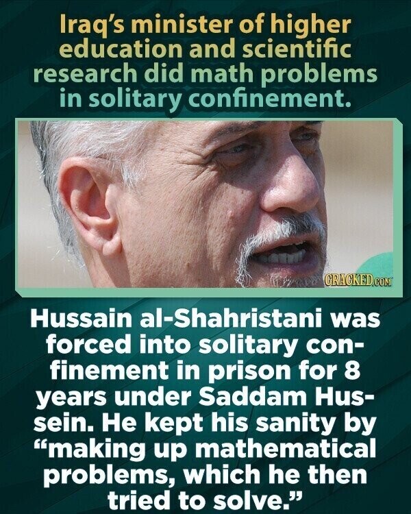 Iraq's minister of higher education and scientific research did math problems in solitary confinement. CRACKED.COM Hussain al-Shahristani was forced into solitary con- finement in prison for 8 years under Saddam Hus- sein. Не kept his sanity by making up mathematical problems, which he then tried to solve.