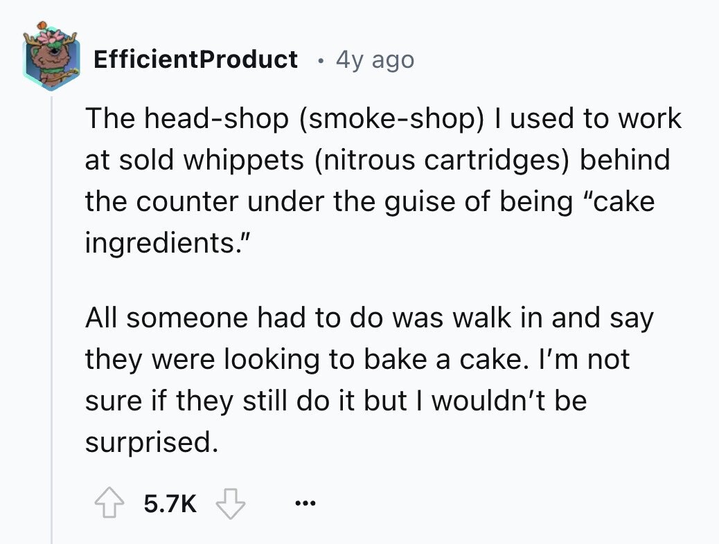 EfficientProduct 4y ago The head-shop (smoke-shop) I used to work at sold whippets (nitrous cartridges) behind the counter under the guise of being cake ingredients. All someone had to do was walk in and say they were looking to bake a cake. I'm not sure if they still do it but I wouldn't be surprised. 5.7K ...