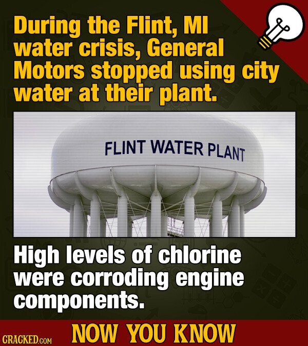 During the Flint, MI water crisis, General Motors stopped using city water at their plant. FLINT WATER PLANT High levels of chlorine were corroding engine components. NOW YOU KNOW CRACKED.COM