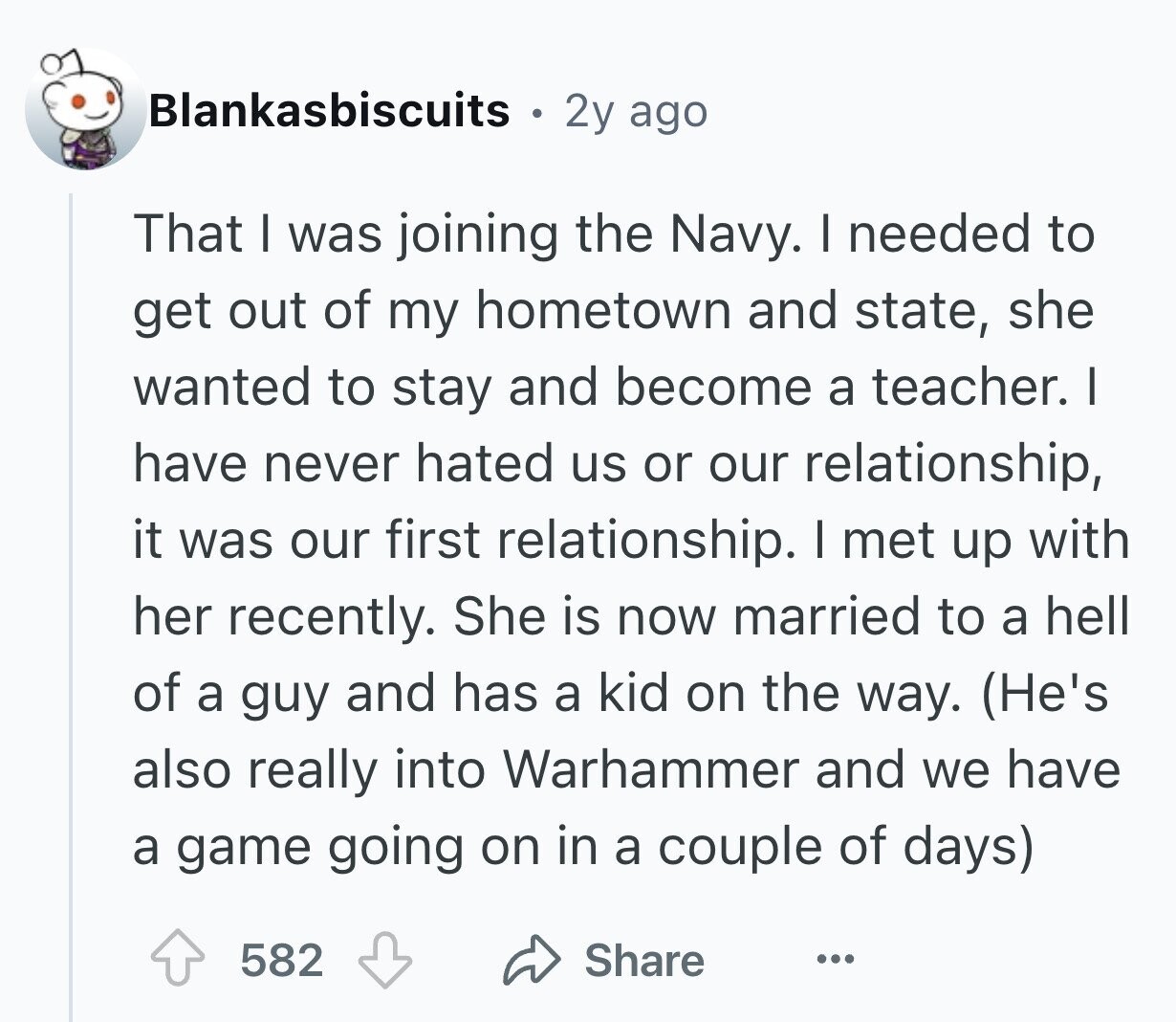 Blankasbiscuits 2y ago That I was joining the Navy. I needed to get out of my hometown and state, she wanted to stay and become a teacher. I have never hated us or our relationship, it was our first relationship. I met up with her recently. She is now married to a hell of a guy and has a kid on the way. (He's also really into Warhammer and we have a game going on in a couple of days) 582 Share ...