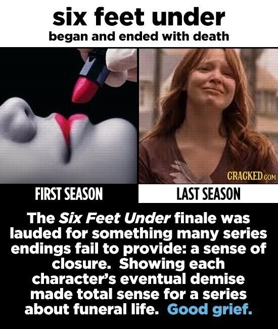 six feet under began and ended with death CRACKED.COM FIRST SEASON LAST SEASON The Six Feet Under finale was lauded for something many series endings fail to provide: a sense of closure. Showing each character's eventual demise made total sense for a series about funeral life. Good grief.