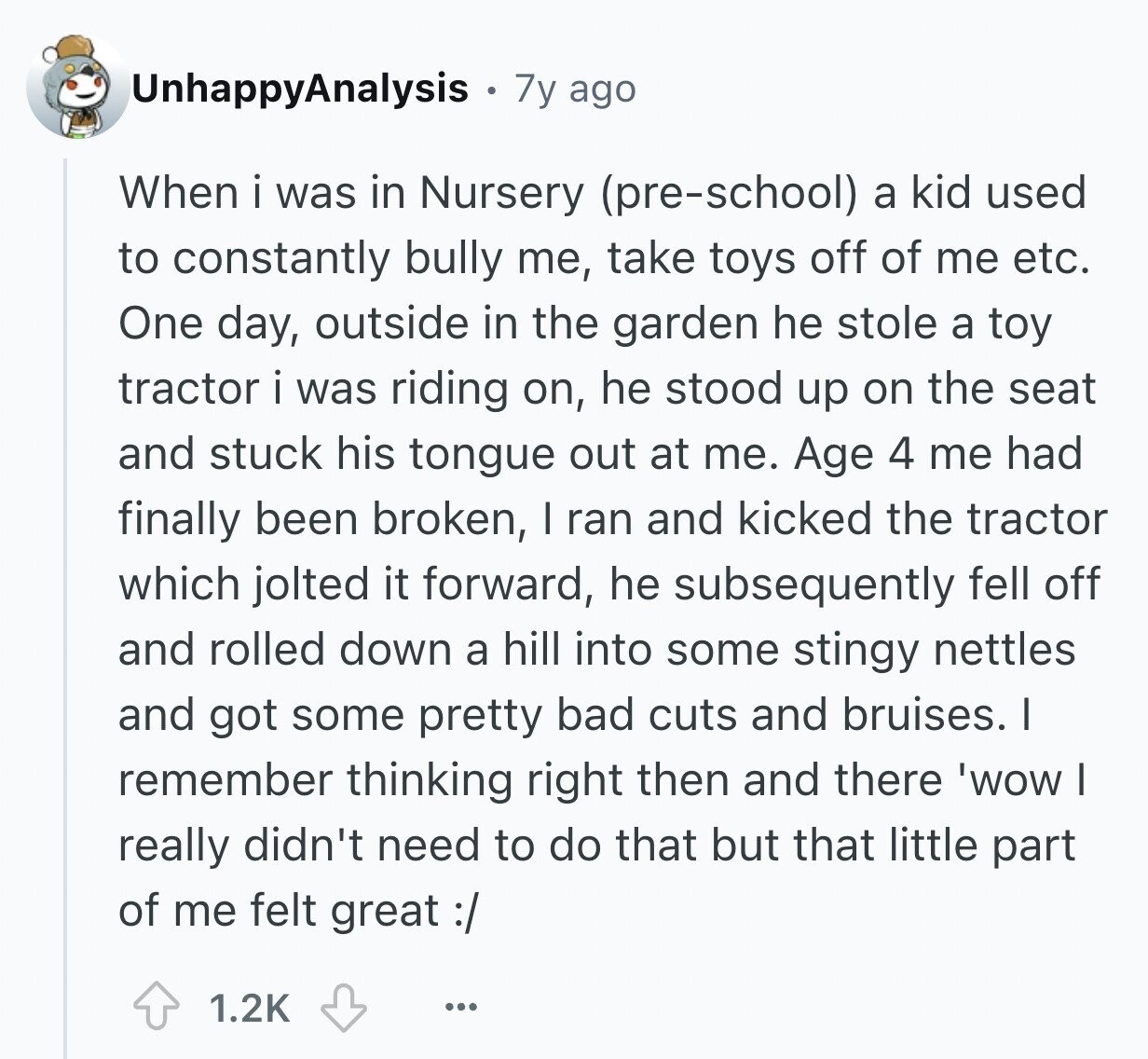 UnhappyAnalysis 7y ago When i was in Nursery (pre-school) a kid used to constantly bully me, take toys off of me etc. One day, outside in the garden he stole a toy tractor i was riding on, he stood up on the seat and stuck his tongue out at me. Age 4 me had finally been broken, I ran and kicked the tractor which jolted it forward, he subsequently fell off and rolled down a hill into some stingy nettles and got some pretty bad cuts and bruises. I remember thinking right then and there 'wow I really didn't need