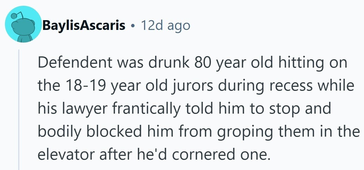 BaylisAscaris . 12d ago Defendent was drunk 80 year old hitting on the 18-19 year old jurors during recess while his lawyer frantically told him to stop and bodily blocked him from groping them in the elevator after he'd cornered one.